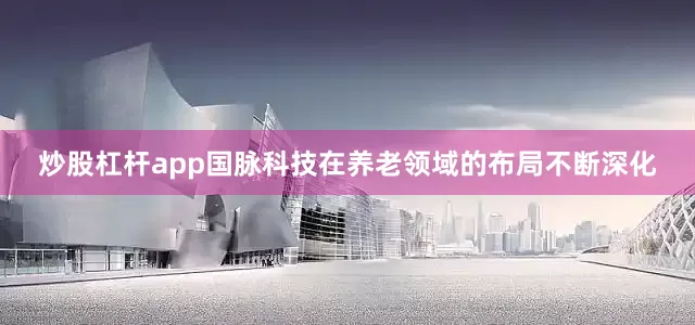 炒股杠杆app国脉科技在养老领域的布局不断深化