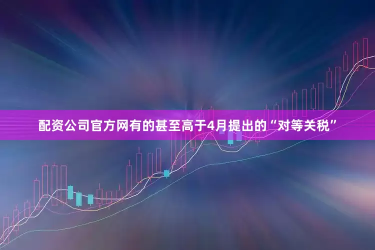 配资公司官方网有的甚至高于4月提出的“对等关税”