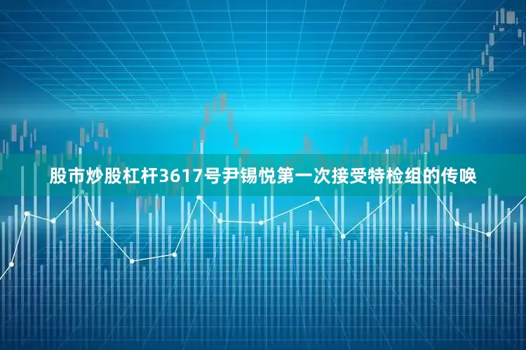 股市炒股杠杆3617号尹锡悦第一次接受特检组的传唤