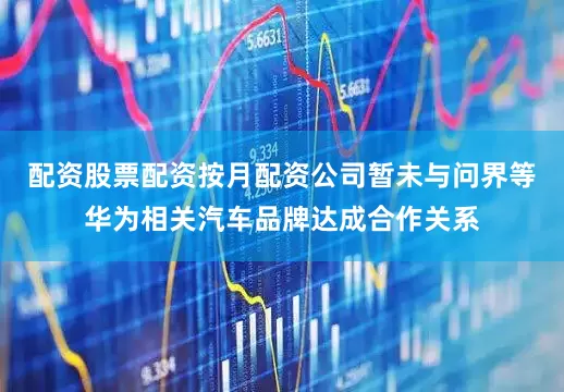 配资股票配资按月配资公司暂未与问界等华为相关汽车品牌达成合作关系