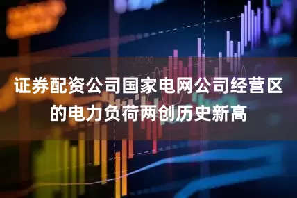 证券配资公司国家电网公司经营区的电力负荷两创历史新高